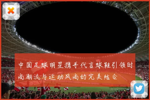 中国足球明星携手代言球鞋引领时尚潮流与运动风尚的完美结合