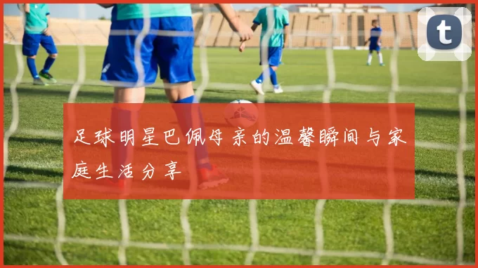 足球明星巴佩母亲的温馨瞬间与家庭生活分享