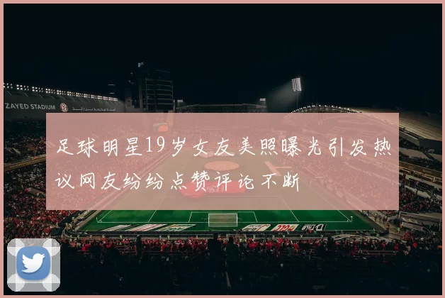 足球明星19岁女友美照曝光引发热议网友纷纷点赞评论不断