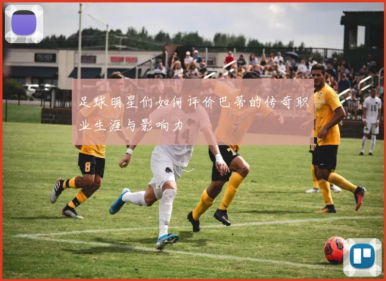 足球明星们如何评价巴蒂的传奇职业生涯与影响力