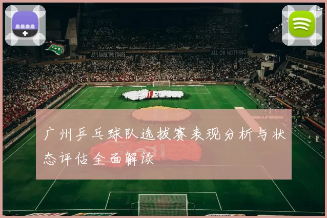 广州乒乓球队选拔赛表现分析与状态评估全面解读