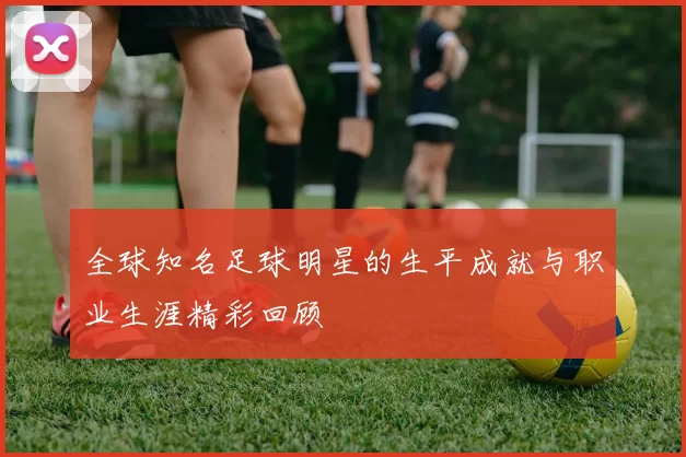 全球知名足球明星的生平成就与职业生涯精彩回顾
