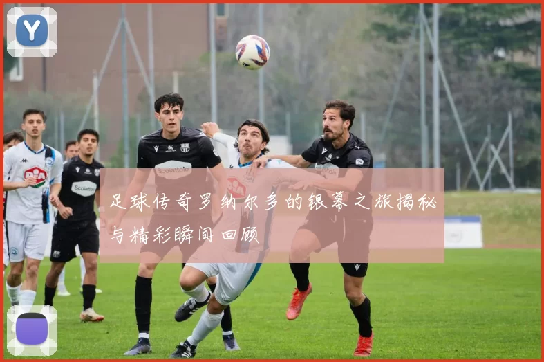 足球传奇罗纳尔多的银幕之旅揭秘与精彩瞬间回顾
