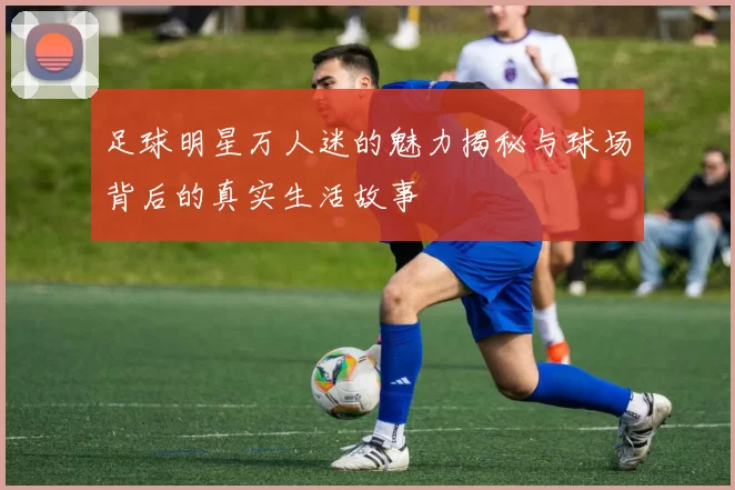 足球明星万人迷的魅力揭秘与球场背后的真实生活故事