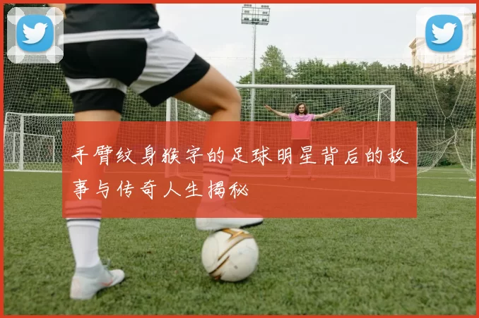 手臂纹身猴字的足球明星背后的故事与传奇人生揭秘