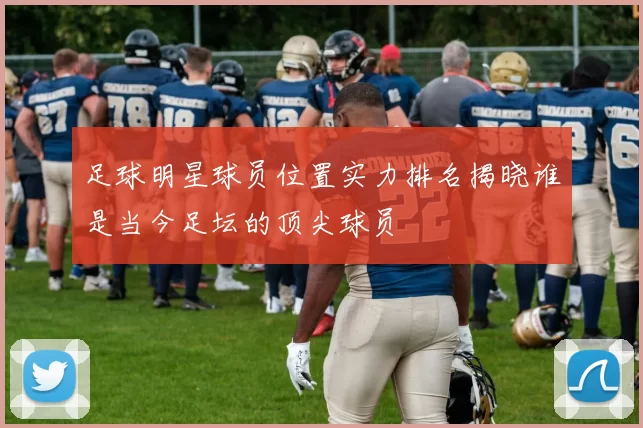 足球明星球员位置实力排名揭晓谁是当今足坛的顶尖球员