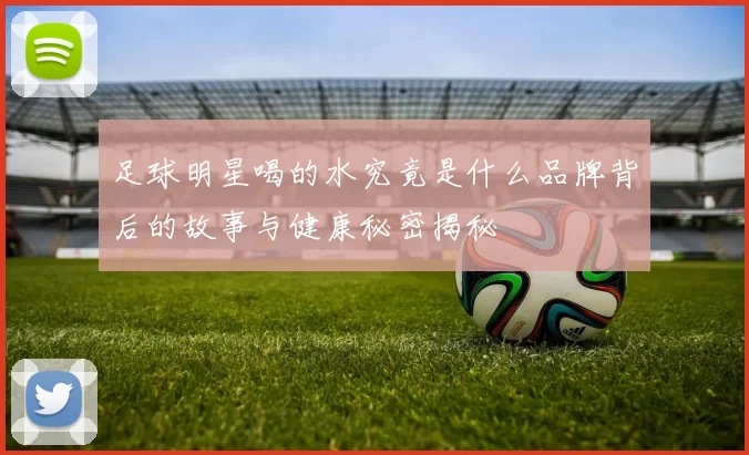 足球明星喝的水究竟是什么品牌背后的故事与健康秘密揭秘