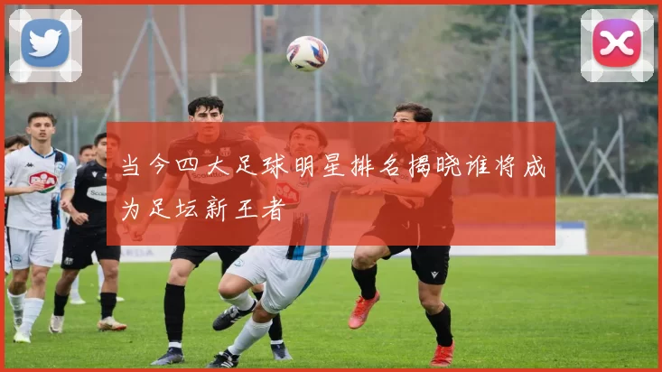 当今四大足球明星排名揭晓谁将成为足坛新王者