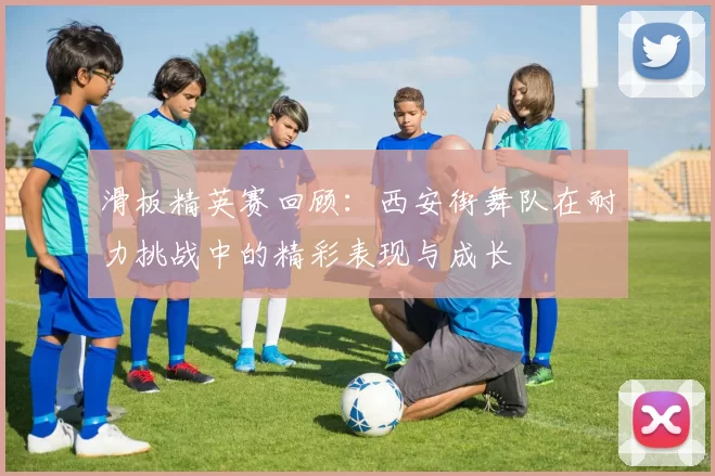 滑板精英赛回顾：西安街舞队在耐力挑战中的精彩表现与成长