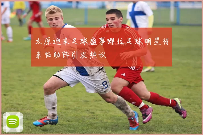 太原迎来足球盛事哪位足球明星将亲临助阵引发热议