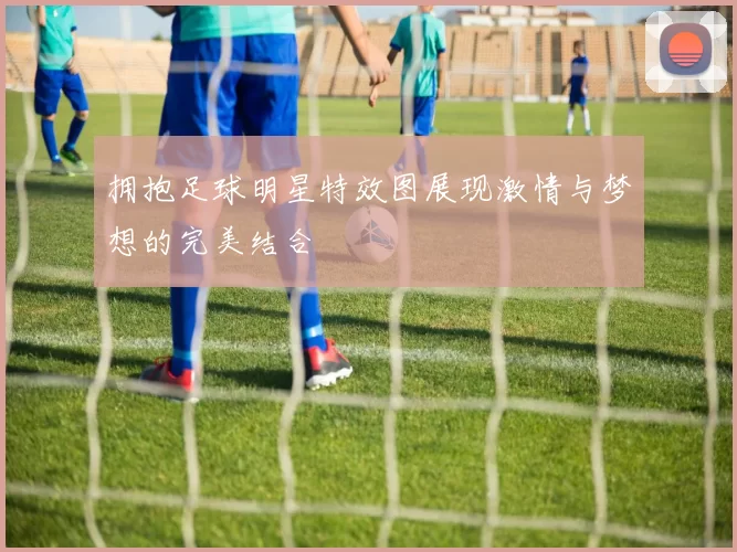 拥抱足球明星特效图展现激情与梦想的完美结合