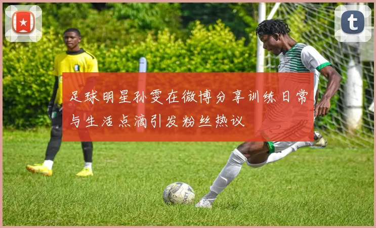 足球明星孙雯在微博分享训练日常与生活点滴引发粉丝热议
