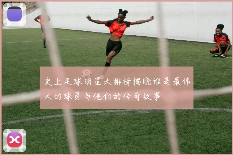 史上足球明星大排榜揭晓谁是最伟大的球员与他们的传奇故事