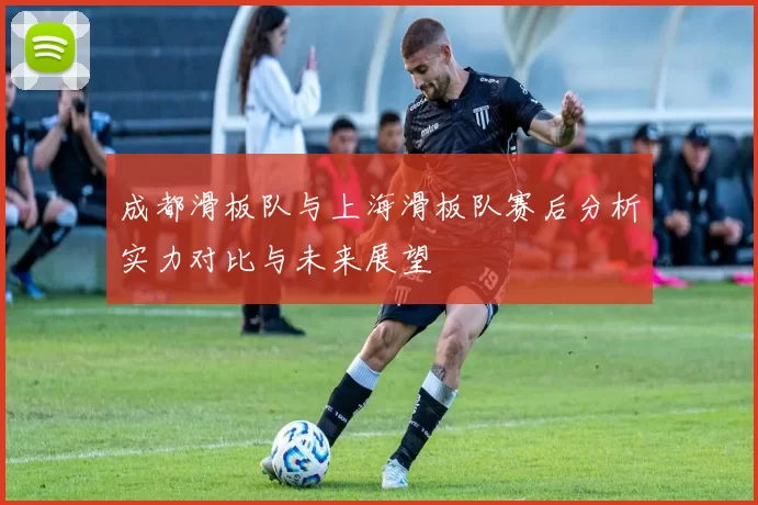 成都滑板队与上海滑板队赛后分析实力对比与未来展望