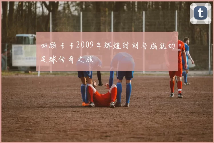 回顾卡卡2009年辉煌时刻与成就的足球传奇之旅