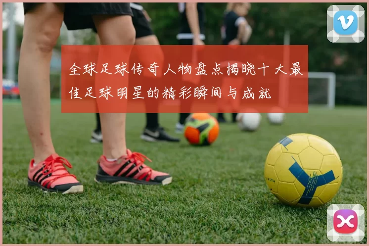 全球足球传奇人物盘点揭晓十大最佳足球明星的精彩瞬间与成就