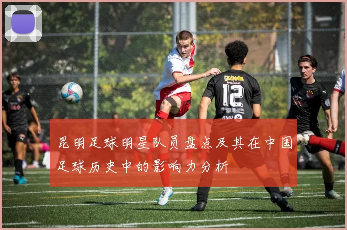 昆明足球明星队员盘点及其在中国足球历史中的影响力分析