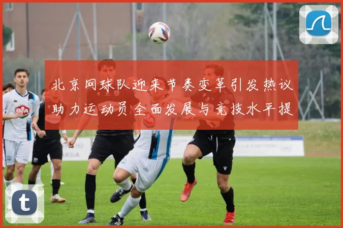 北京网球队迎来节奏变革引发热议助力运动员全面发展与竞技水平提升