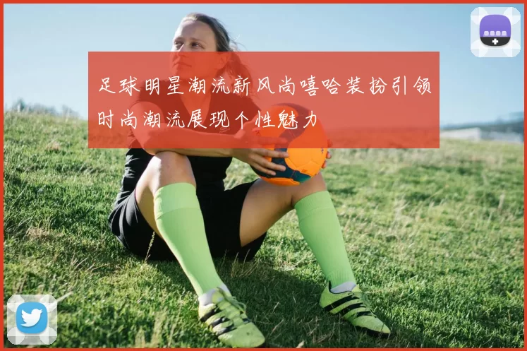 足球明星潮流新风尚嘻哈装扮引领时尚潮流展现个性魅力