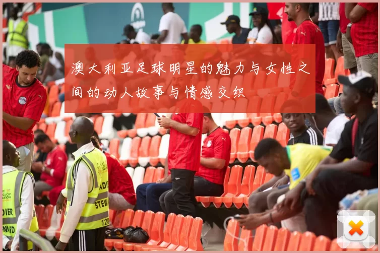 澳大利亚足球明星的魅力与女性之间的动人故事与情感交织
