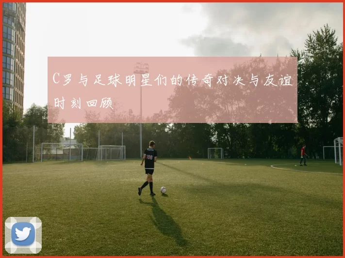 C罗与足球明星们的传奇对决与友谊时刻回顾