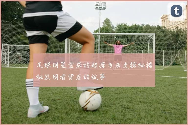 足球明星雪茄的起源与历史探秘揭秘发明者背后的故事