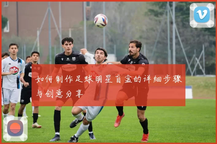 如何制作足球明星盲盒的详细步骤与创意分享