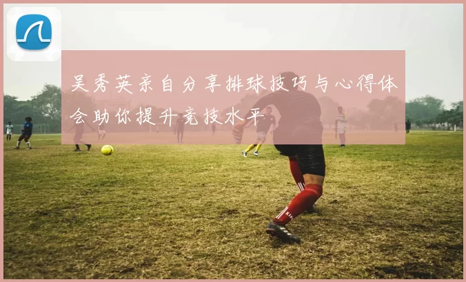 吴秀英亲自分享排球技巧与心得体会助你提升竞技水平