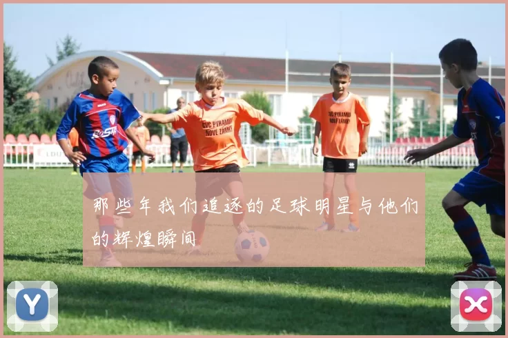 那些年我们追逐的足球明星与他们的辉煌瞬间