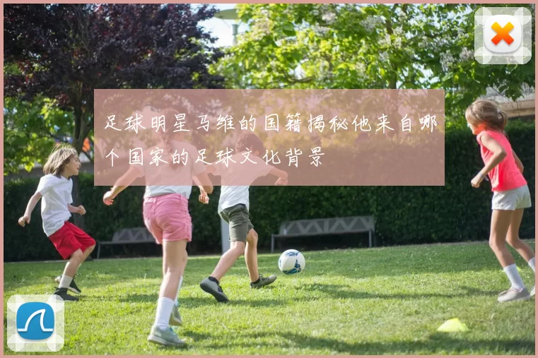 足球明星马维的国籍揭秘他来自哪个国家的足球文化背景