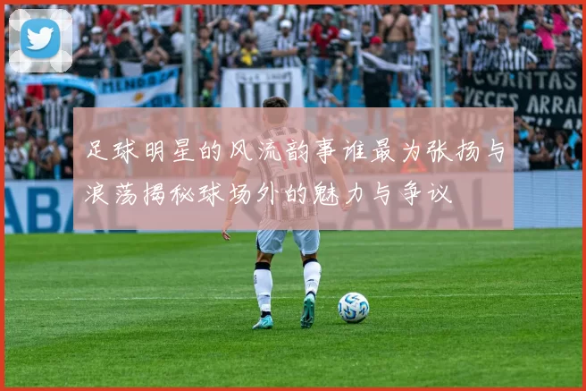 足球明星的风流韵事谁最为张扬与浪荡揭秘球场外的魅力与争议