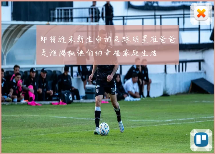即将迎来新生命的足球明星准爸爸是谁揭秘他们的幸福家庭生活