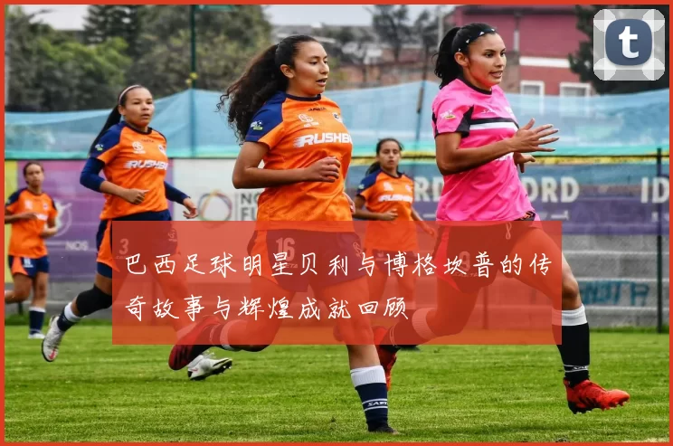 巴西足球明星贝利与博格坎普的传奇故事与辉煌成就回顾