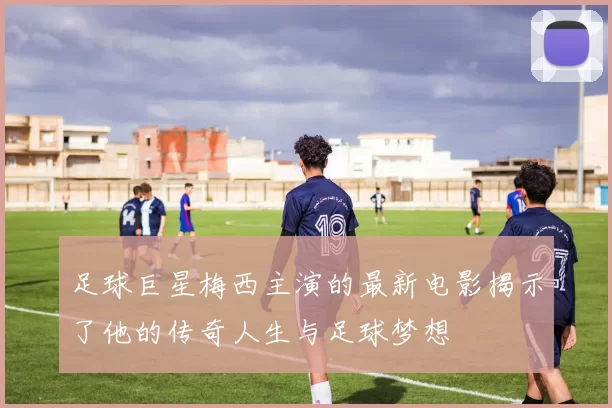 足球巨星梅西主演的最新电影揭示了他的传奇人生与足球梦想