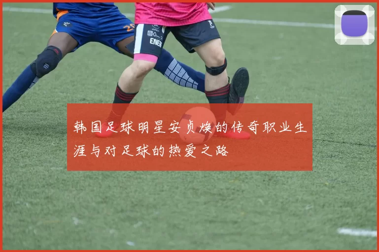 韩国足球明星安贞焕的传奇职业生涯与对足球的热爱之路