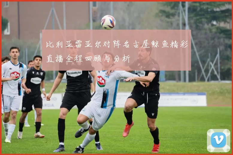 比利亚雷亚尔对阵名古屋鲸鱼精彩直播全程回顾与分析