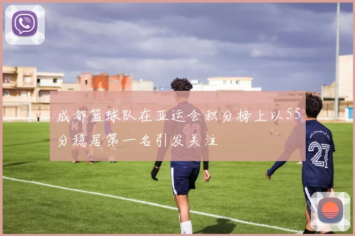 成都篮球队在亚运会积分榜上以55分稳居第一名引发关注