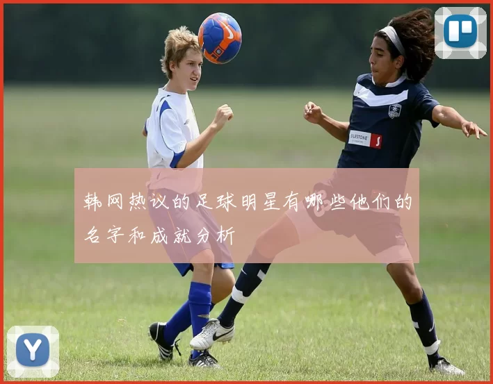 韩网热议的足球明星有哪些他们的名字和成就分析