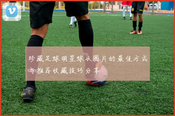 珍藏足球明星球衣图片的最佳方式与推荐收藏技巧分享