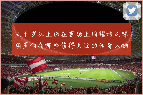 五十岁以上仍在赛场上闪耀的足球明星们有哪些值得关注的传奇人物
