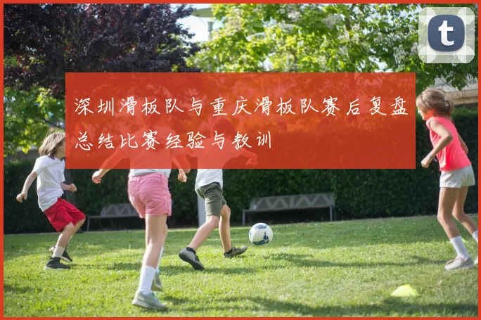 深圳滑板队与重庆滑板队赛后复盘总结比赛经验与教训