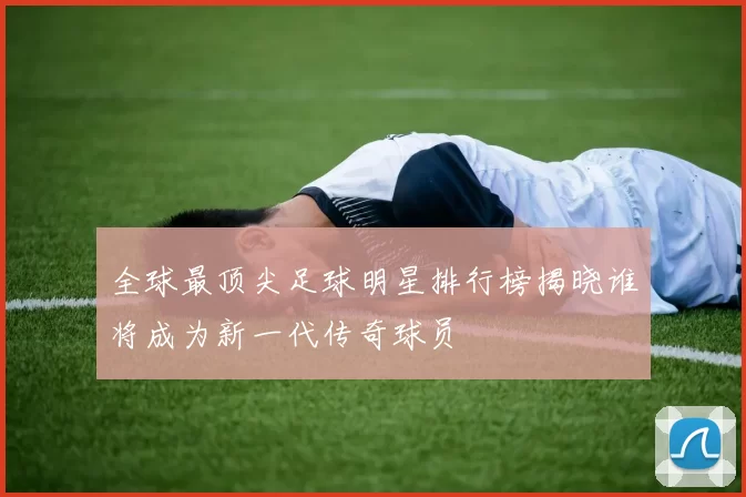 全球最顶尖足球明星排行榜揭晓谁将成为新一代传奇球员