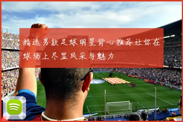 精选男款足球明星背心推荐让你在球场上尽显风采与魅力