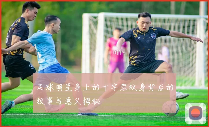 足球明星身上的十字架纹身背后的故事与意义揭秘