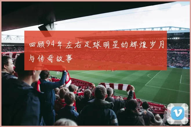 回顾94年左右足球明星的辉煌岁月与传奇故事