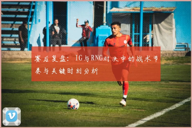 赛后复盘：IG与RNG对决中的战术节奏与关键时刻分析