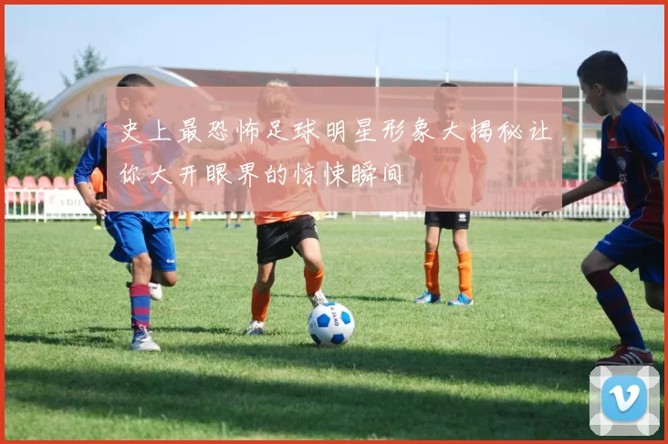 史上最恐怖足球明星形象大揭秘让你大开眼界的惊悚瞬间