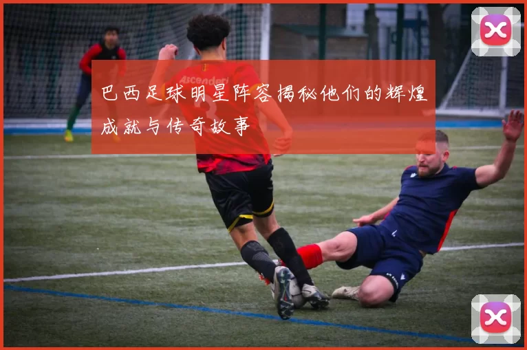 巴西足球明星阵容揭秘他们的辉煌成就与传奇故事