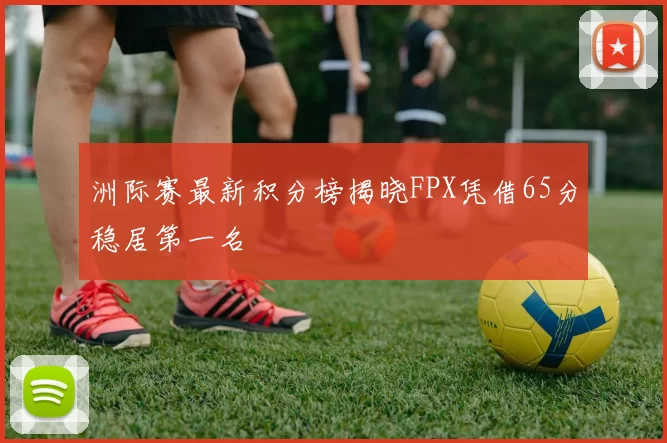 洲际赛最新积分榜揭晓FPX凭借65分稳居第一名