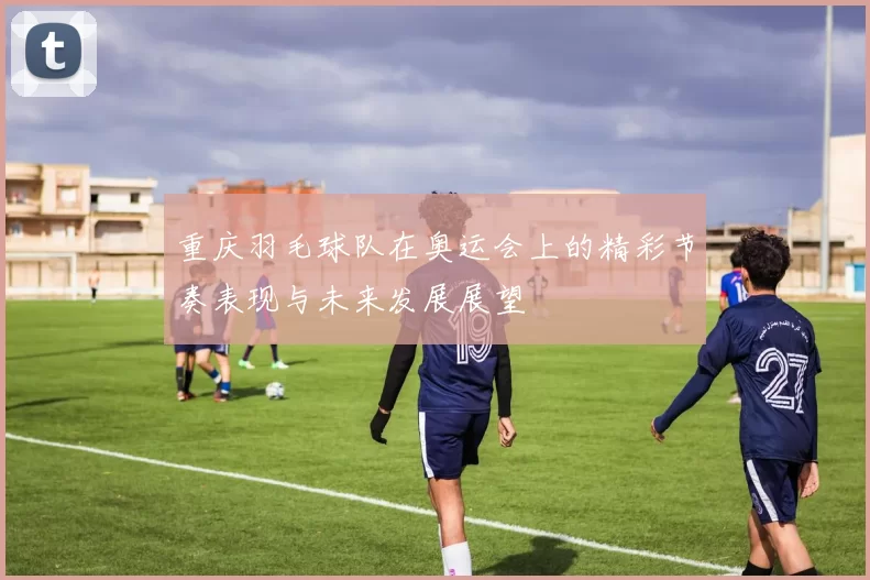 重庆羽毛球队在奥运会上的精彩节奏表现与未来发展展望